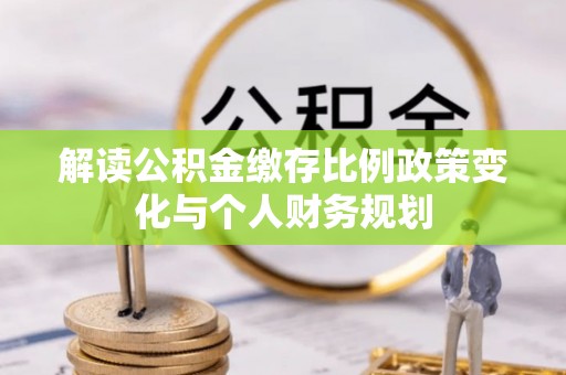 玉门解读公积金缴存比例政策变化与个人财务规划