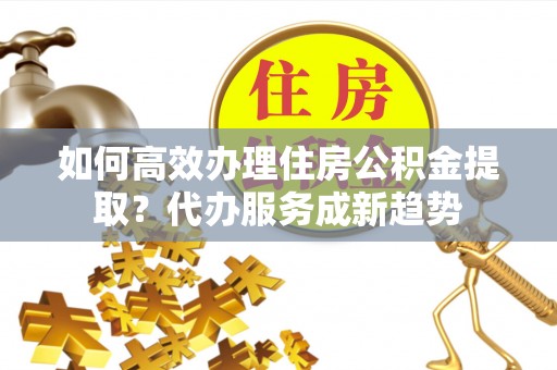 玉门如何高效办理住房公积金提取？代办服务成新趋势