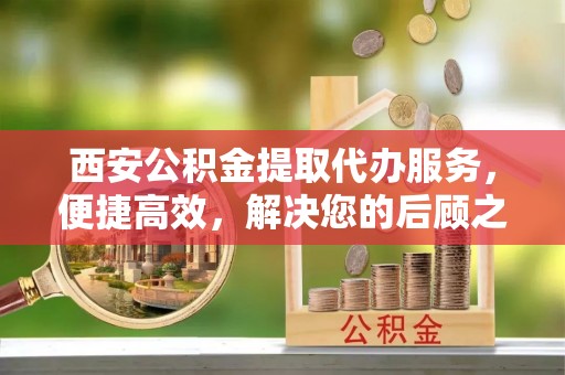 玉门西安公积金提取代办服务，便捷高效，解决您的后顾之忧