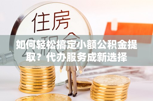 玉门如何轻松搞定小额公积金提取？代办服务成新选择