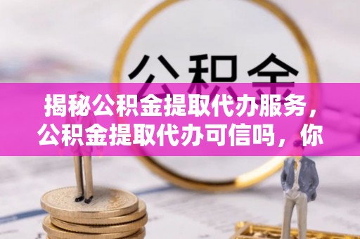 玉门揭秘公积金提取代办服务，公积金提取代办可信吗，你需要知道的真相