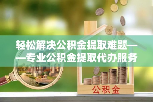 玉门轻松解决公积金提取难题——专业公积金提取代办服务详解