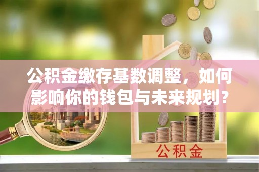 玉门公积金缴存基数调整，如何影响你的钱包与未来规划？