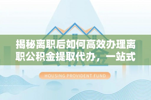 玉门揭秘离职后如何高效办理离职公积金提取代办，一站式服务全解析