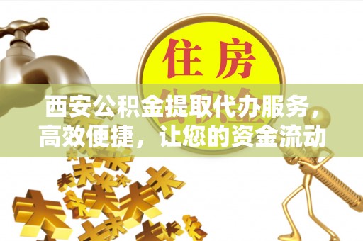玉门西安公积金提取代办服务，高效便捷，让您的资金流动更灵活