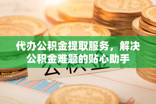 玉门代办公积金提取服务，解决公积金难题的贴心助手