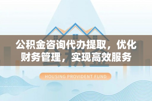 玉门公积金咨询代办提取，优化财务管理，实现高效服务