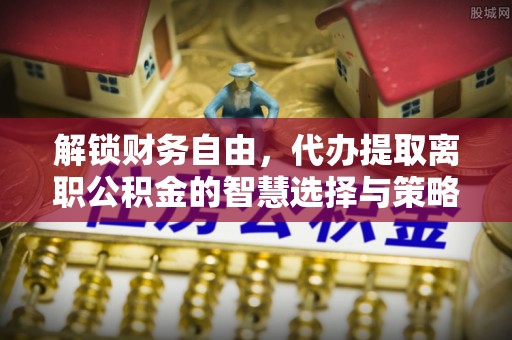 玉门解锁财务自由，代办提取离职公积金的智慧选择与策略