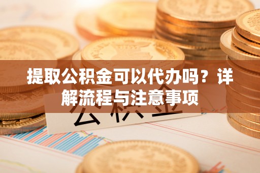 玉门提取公积金可以代办吗？详解流程与注意事项