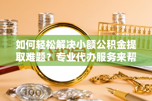 玉门如何轻松解决小额公积金提取难题？专业代办服务来帮忙