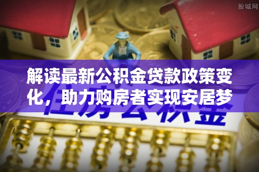 玉门解读最新公积金贷款政策变化，助力购房者实现安居梦想