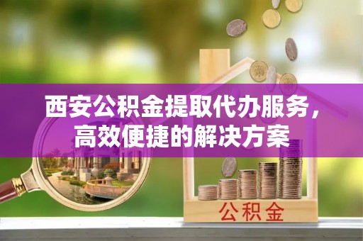 玉门西安公积金提取代办服务，高效便捷的解决方案