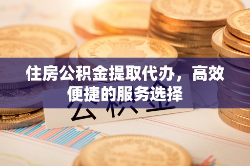 玉门住房公积金提取代办，高效便捷的服务选择