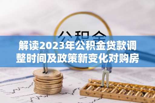 玉门解读2023年公积金贷款调整时间及政策新变化对购房的影响