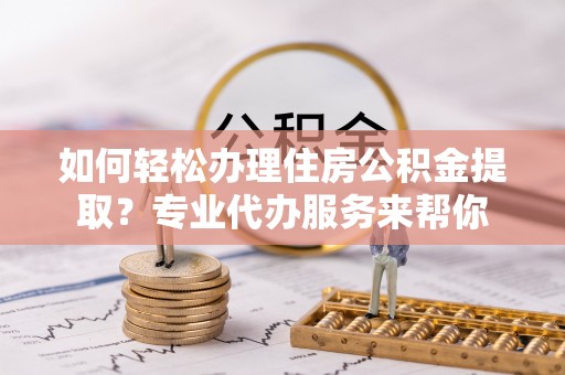 玉门如何轻松办理住房公积金提取？专业代办服务来帮你