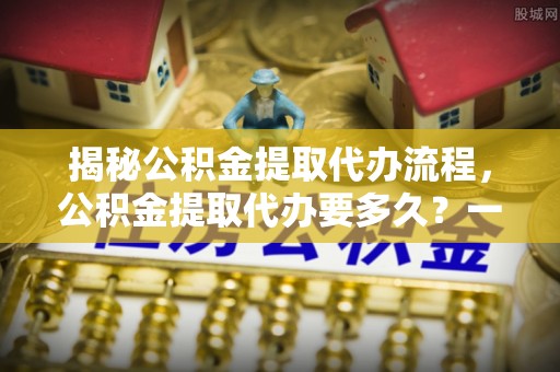 玉门揭秘公积金提取代办流程，公积金提取代办要多久？一文读懂
