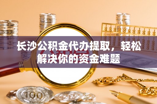 玉门长沙公积金代办提取，轻松解决你的资金难题