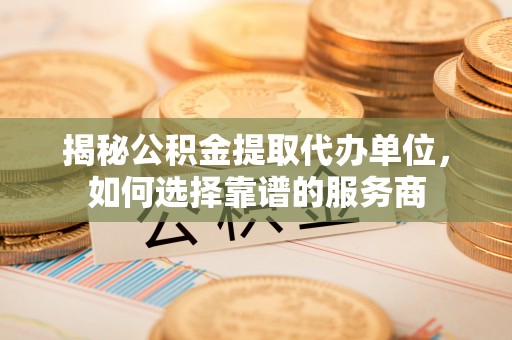 玉门揭秘公积金提取代办单位，如何选择靠谱的服务商