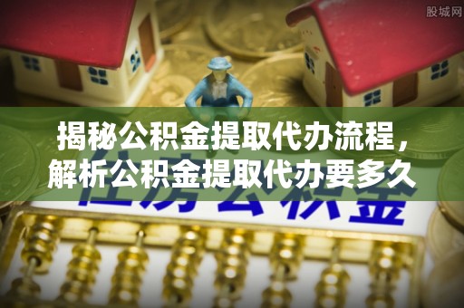 玉门揭秘公积金提取代办流程，解析公积金提取代办要多久的真相