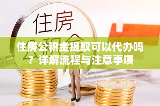 玉门住房公积金提取可以代办吗？详解流程与注意事项