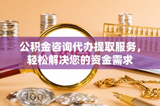 玉门公积金咨询代办提取服务，轻松解决您的资金需求