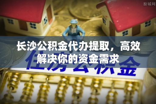 玉门长沙公积金代办提取，高效解决你的资金需求