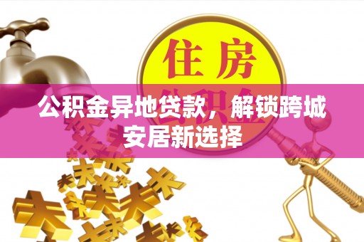 玉门公积金异地贷款，解锁跨城安居新选择