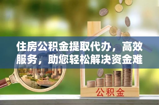 玉门住房公积金提取代办，高效服务，助您轻松解决资金难题