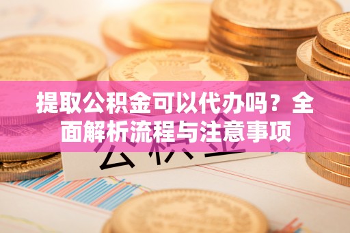 玉门提取公积金可以代办吗？全面解析流程与注意事项