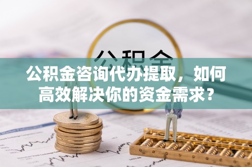 玉门公积金咨询代办提取，如何高效解决你的资金需求？