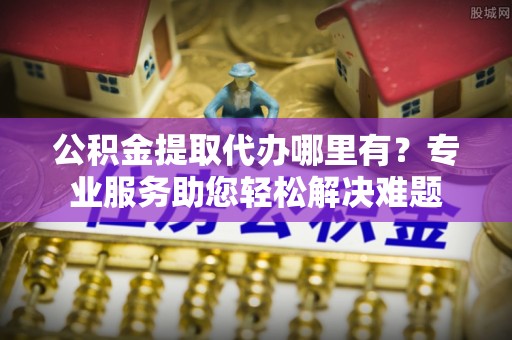 玉门公积金提取代办哪里有？专业服务助您轻松解决难题
