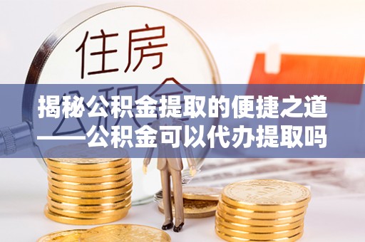 玉门揭秘公积金提取的便捷之道——公积金可以代办提取吗？