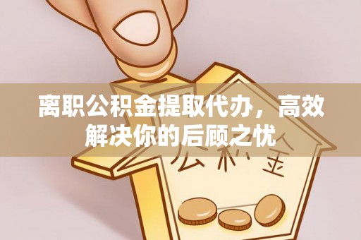 玉门离职公积金提取代办，高效解决你的后顾之忧