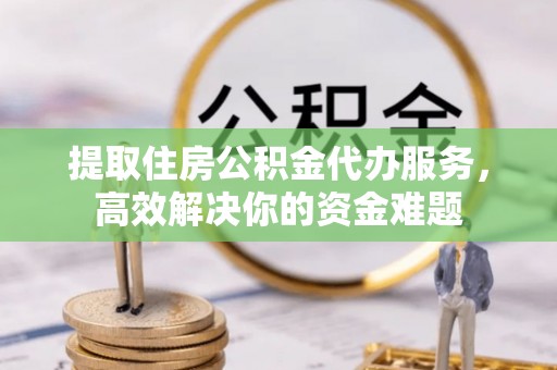 玉门提取住房公积金代办服务，高效解决你的资金难题