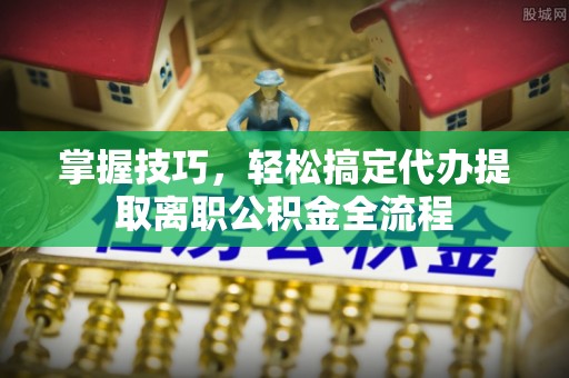 玉门掌握技巧，轻松搞定代办提取离职公积金全流程