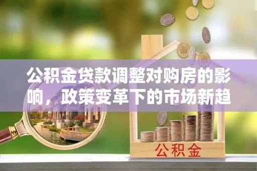 玉门公积金贷款调整对购房的影响，政策变革下的市场新趋势