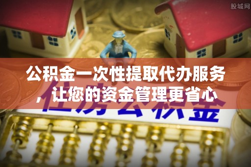 玉门公积金一次性提取代办服务，让您的资金管理更省心