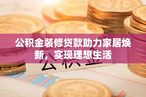 玉门公积金装修贷款助力家居焕新，实现理想生活