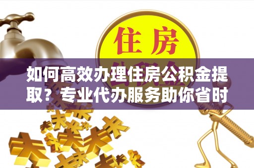 玉门如何高效办理住房公积金提取？专业代办服务助你省时省力