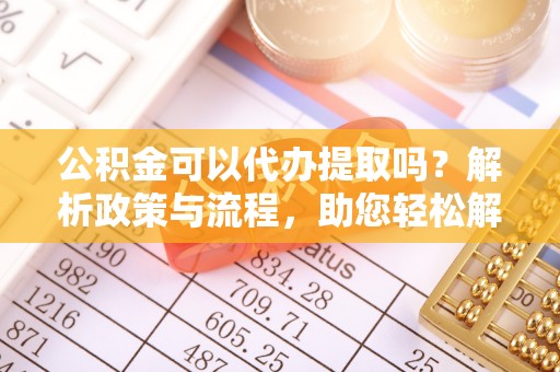 玉门公积金可以代办提取吗？解析政策与流程，助您轻松解决疑问