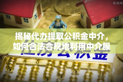 玉门揭秘代办提取公积金中介，如何合法合规地利用中介服务