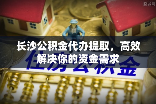 玉门长沙公积金代办提取，高效解决你的资金需求