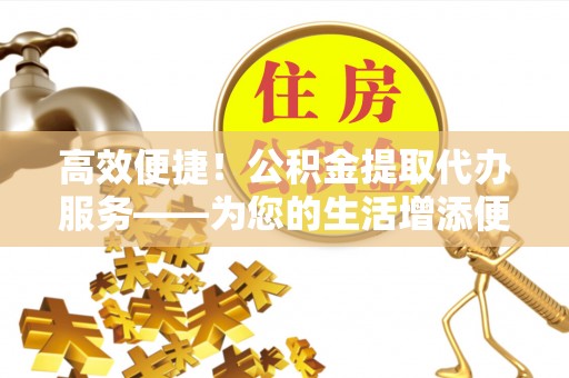 玉门高效便捷！公积金提取代办服务——为您的生活增添便利