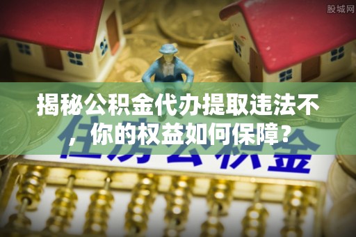 玉门揭秘公积金代办提取违法不，你的权益如何保障？